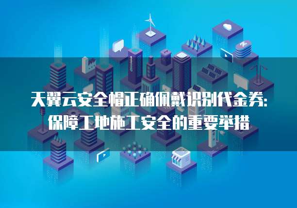 天翼云安全帽正确佩戴识别代金券：保障工地施工安全的重要举措