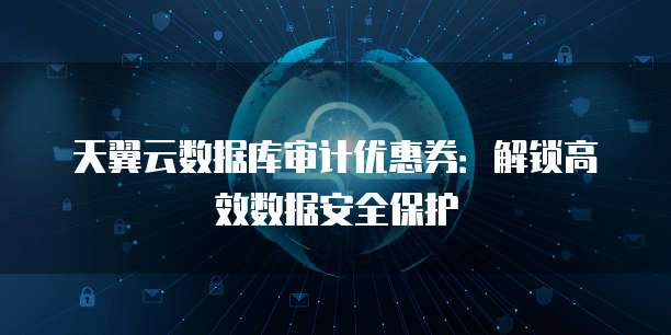 天翼云数据库审计优惠券:解锁高效数据安全保护