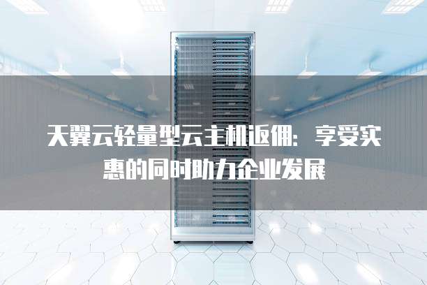 天翼云轻量型云主机返佣:享受实惠的同时助力企业发展