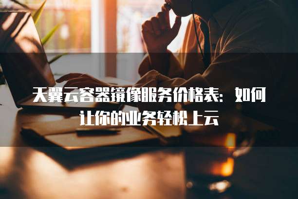 天翼云容器镜像服务价格表:如何让你的业务轻松上云