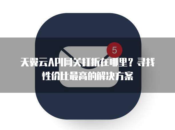 天翼云API网关打折在哪里？寻找性价比最高的解决方案