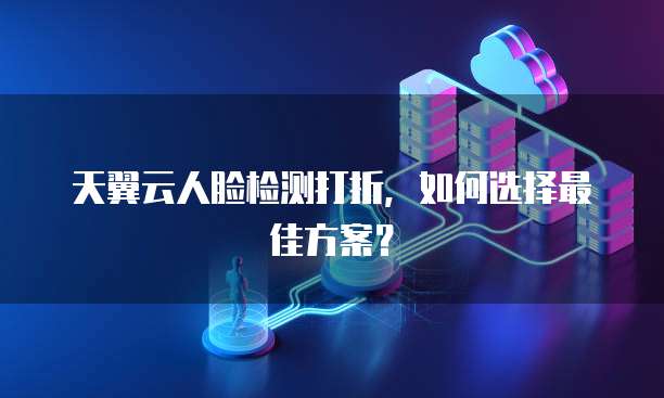 天翼云人脸检测打折,如何选择最佳方案?