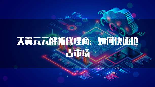 天翼云云解析代理商:如何快速抢占市场