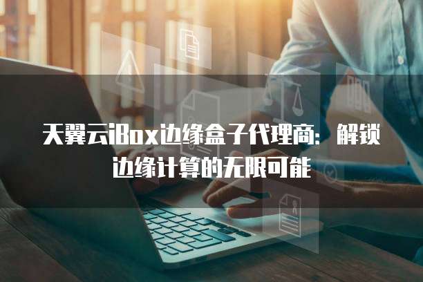 天翼云iBox边缘盒子代理商:解锁边缘计算的无限可能