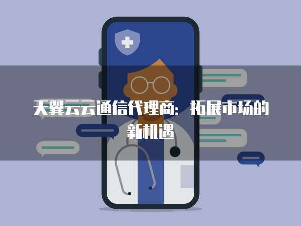 天翼云云通信代理商:拓展市场的新机遇