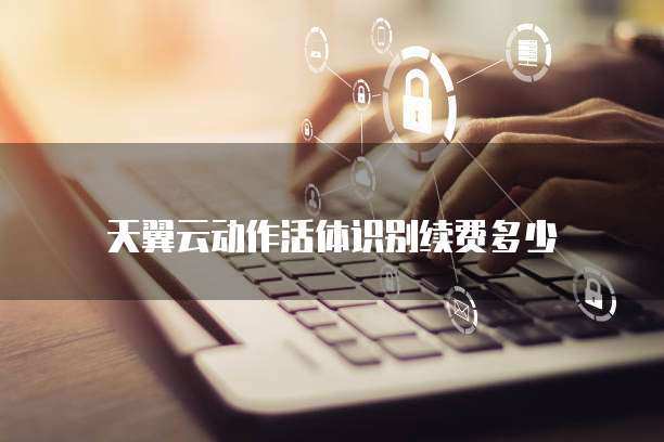 天翼云动作活体识别续费多少