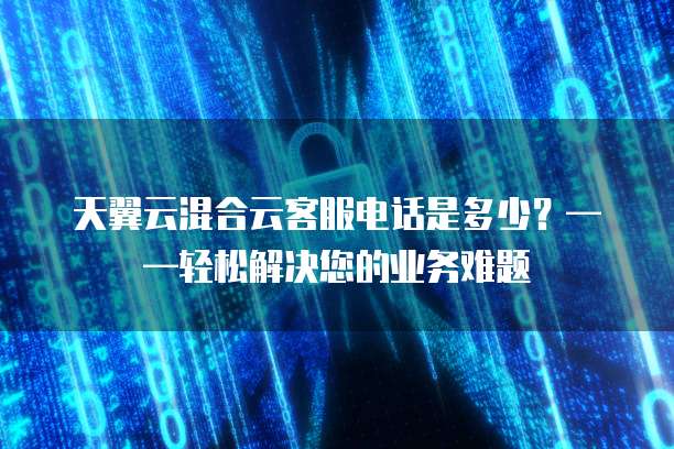 天翼云混合云客服电话是多少？&mdash;&mdash;轻松解决您的业务难题