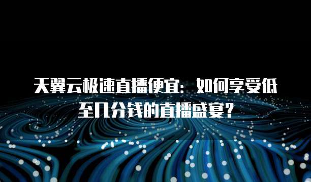 天翼云极速直播便宜:如何享受低至几分钱的直播盛宴?