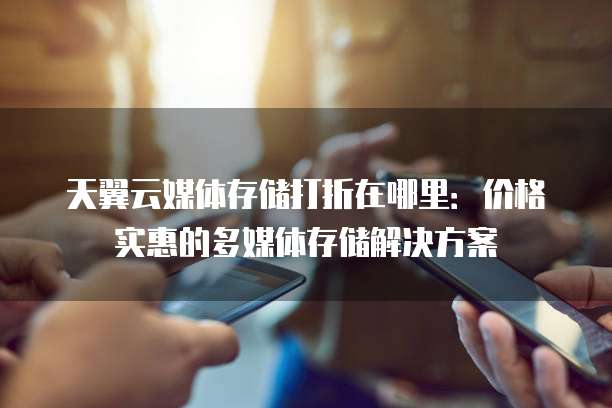 天翼云媒体存储打折在哪里：价格实惠的多媒体存储解决方案