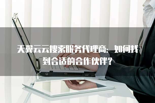 天翼云云搜索服务代理商:如何找到合适的合作伙伴?