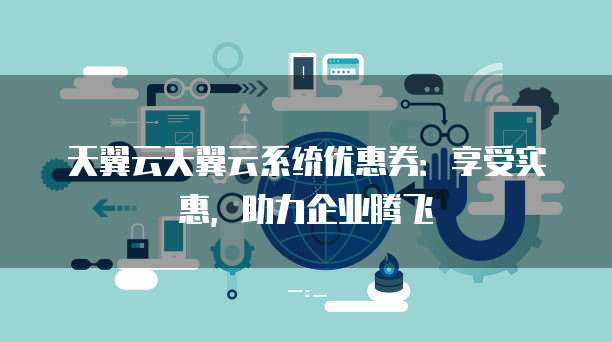 天翼云天翼云系统优惠券:享受实惠,助力企业腾飞