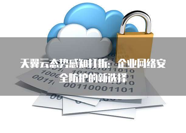 天翼云态势感知打折:企业网络安全防护的新选择
