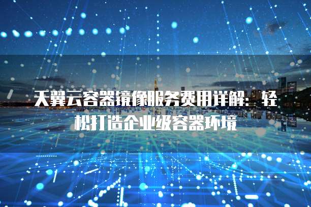 天翼云容器镜像服务费用详解：轻松打造企业级容器环境