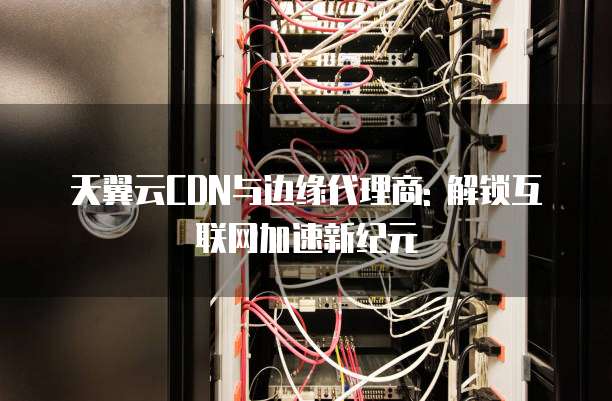 天翼云CDN与边缘代理商: 解锁互联网加速新纪元
