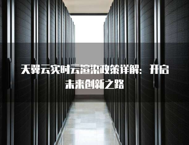 天翼云实时云渲染政策详解:开启未来创新之路