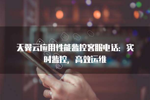 天翼云应用性能监控客服电话:实时监控,高效运维