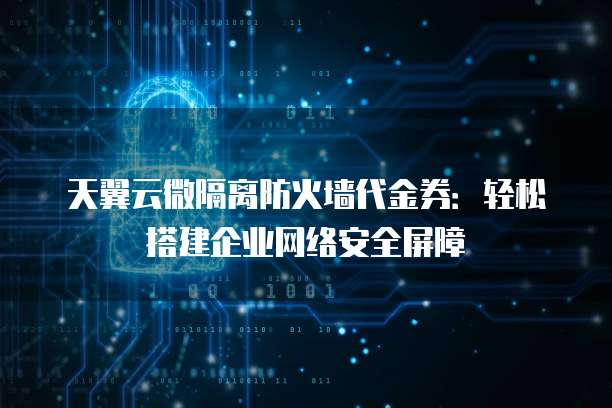 天翼云微隔离防火墙代金券:轻松搭建企业网络安全屏障