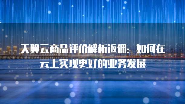 天翼云商品评价解析返佣:如何在云上实现更好的业务发展