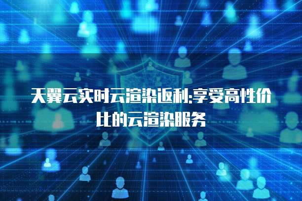天翼云实时云渲染返利:享受高性价比的云渲染服务