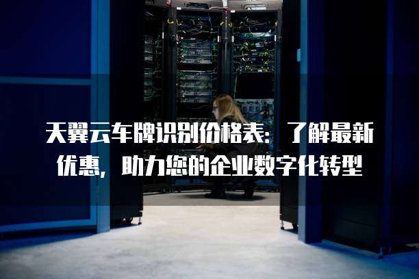 天翼云车牌识别价格表：了解最新优惠，助力您的企业数字化转型