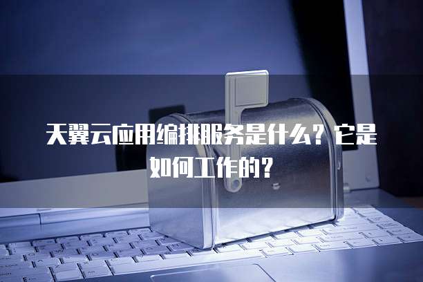 天翼云应用编排服务是什么?它是如何工作的?