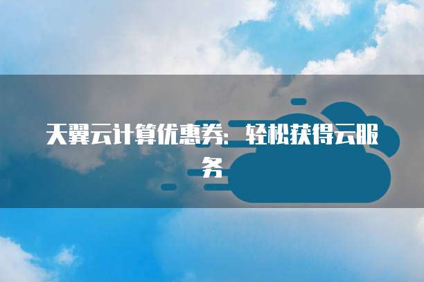 天翼云计算优惠券:轻松获得云服务