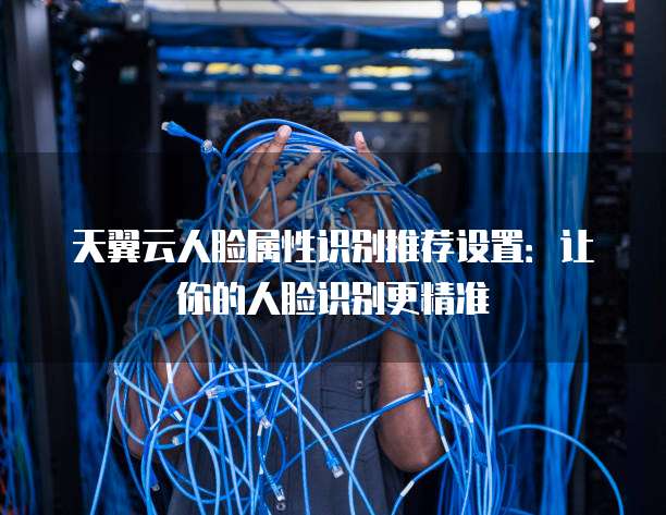 天翼云人脸属性识别推荐设置：让你的人脸识别更精准