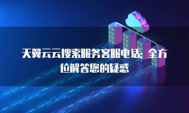 天翼云云搜索服务客服电话: 全方位解答您的疑惑