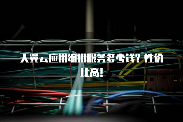 天翼云应用编排服务多少钱?性价比高!