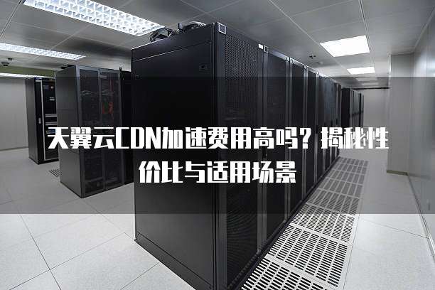 天翼云CDN加速费用高吗？揭秘性价比与适用场景