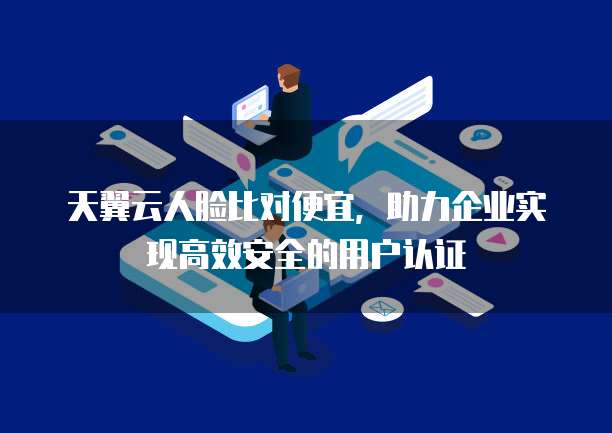 天翼云人脸比对便宜,助力企业实现高效安全的用户认证