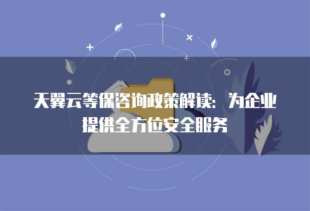 天翼云等保咨询政策解读:为企业提供全方位安全服务