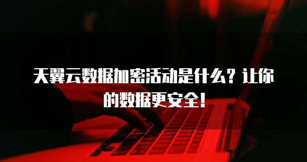 天翼云数据加密活动是什么?让你的数据更安全!