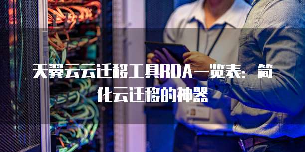 天翼云云迁移工具RDA一览表:简化云迁移的神器