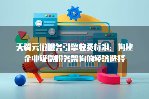 天翼云微服务引擎收费标准:构建企业级微服务架构的经济选择
