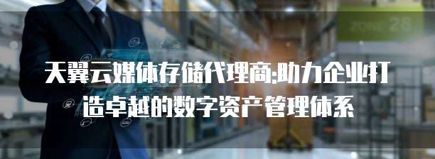 天翼云媒体存储代理商:助力企业打造卓越的数字资产管理体系