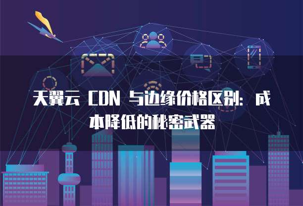 天翼云 CDN 与边缘价格区别:成本降低的秘密武器