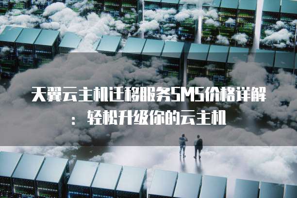 天翼云主机迁移服务SMS价格详解：轻松升级你的云主机