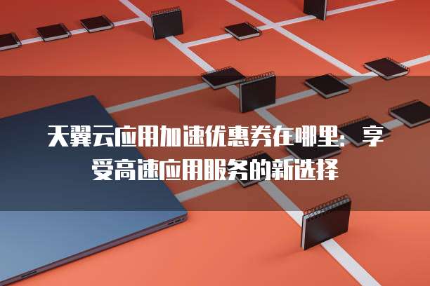 天翼云应用加速优惠券在哪里：享受高速应用服务的新选择