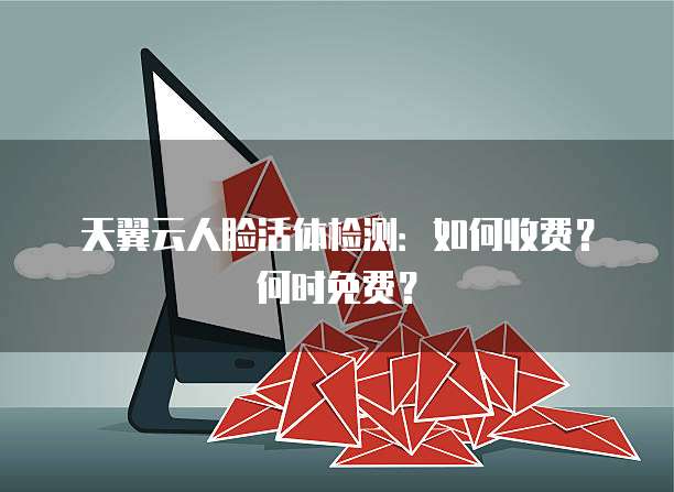 天翼云人脸活体检测:如何收费?何时免费?