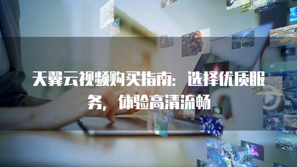 天翼云视频购买指南:选择优质服务,体验高清流畅