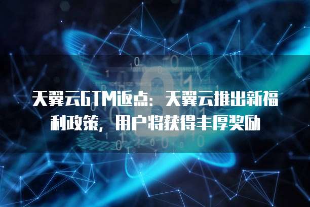 天翼云GTM返点:天翼云推出新福利政策,用户将获得丰厚奖励