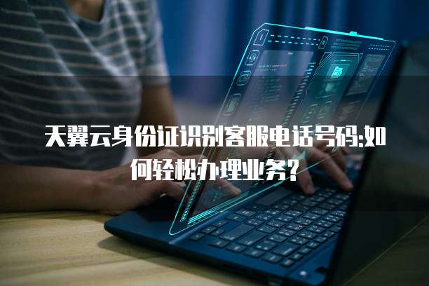 天翼云身份证识别客服电话号码:如何轻松办理业务?