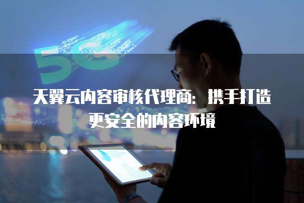 天翼云内容审核代理商:携手打造更安全的内容环境