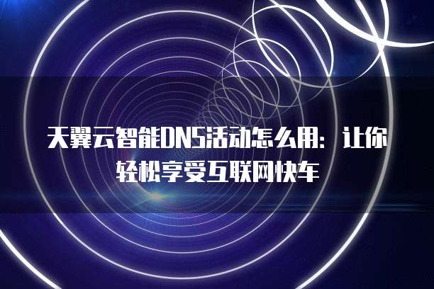 天翼云智能DNS活动怎么用:让你轻松享受互联网快车