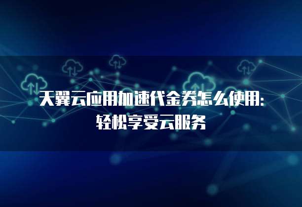 天翼云应用加速代金券怎么使用:轻松享受云服务