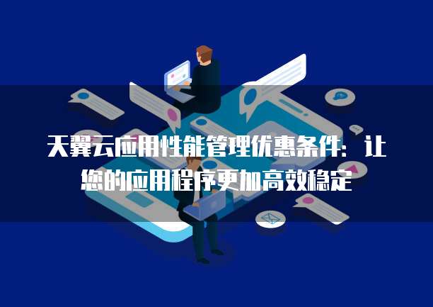 天翼云应用性能管理优惠条件:让您的应用程序更加高效稳定