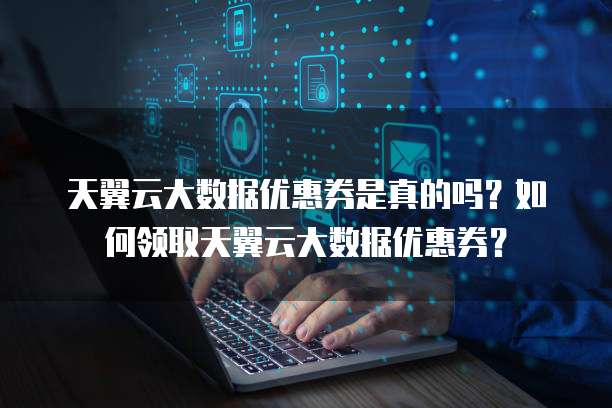 天翼云大数据优惠券是真的吗?如何领取天翼云大数据优惠券?
