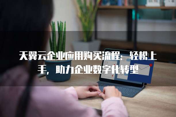 天翼云企业应用购买流程：轻松上手，助力企业数字化转型