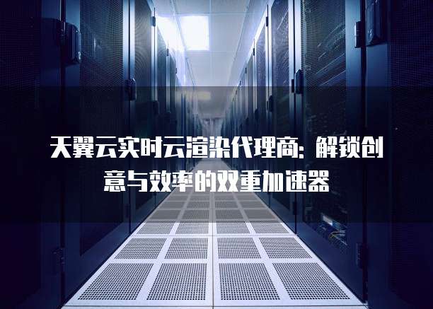 天翼云实时云渲染代理商: 解锁创意与效率的双重加速器
